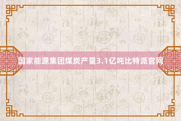 国家能源集团煤炭产量3.1亿吨比特派官网